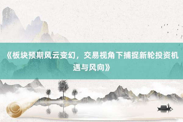《板块预期风云变幻，交易视角下捕捉新轮投资机遇与风向》