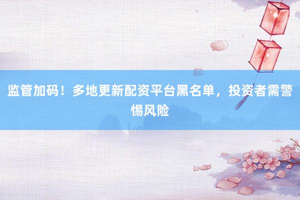 监管加码！多地更新配资平台黑名单，投资者需警惕风险