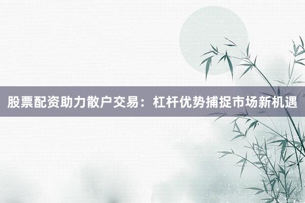 股票配资助力散户交易：杠杆优势捕捉市场新机遇