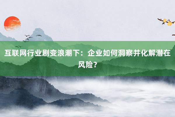 互联网行业剧变浪潮下：企业如何洞察并化解潜在风险？