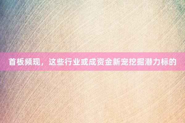 首板频现，这些行业或成资金新宠挖掘潜力标的