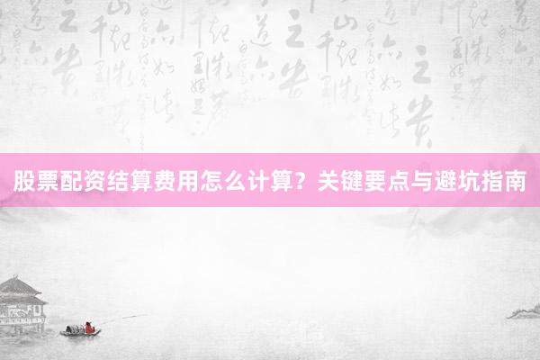 股票配资结算费用怎么计算?关键要点与避坑指南
