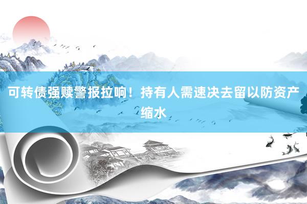 可转债强赎警报拉响！持有人需速决去留以防资产缩水