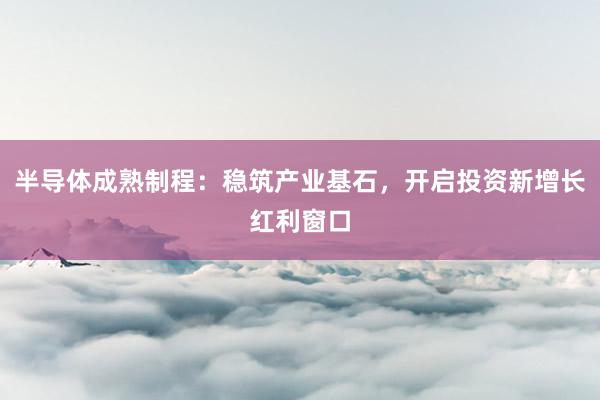 半导体成熟制程：稳筑产业基石，开启投资新增长红利窗口