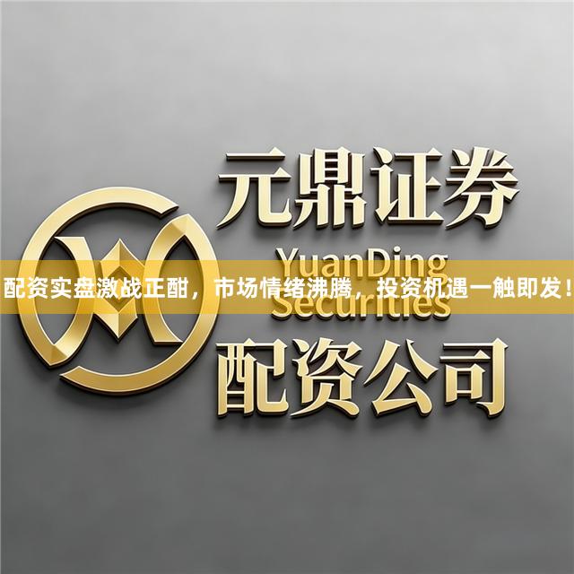 配资实盘激战正酣，市场情绪沸腾，投资机遇一触即发！