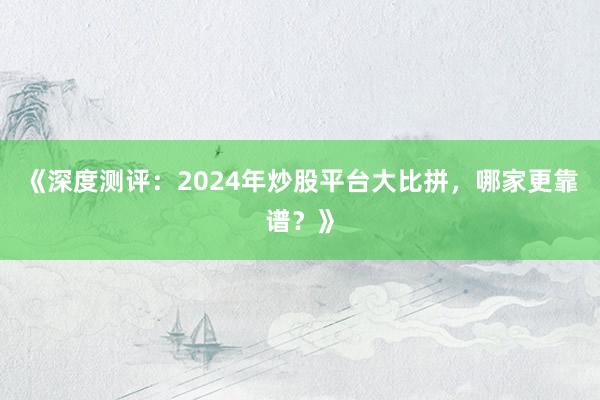 《深度测评：2024年炒股平台大比拼，哪家更靠谱？》