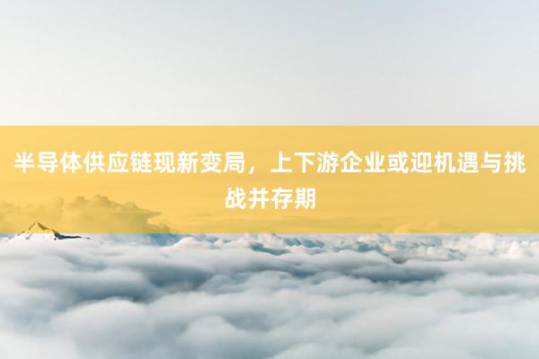 半导体供应链现新变局，上下游企业或迎机遇与挑战并存期
