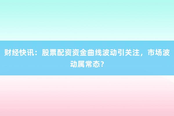 财经快讯：股票配资资金曲线波动引关注，市场波动属常态？