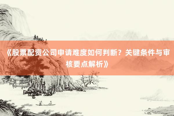 《股票配资公司申请难度如何判断?关键条件与审核要点解析》