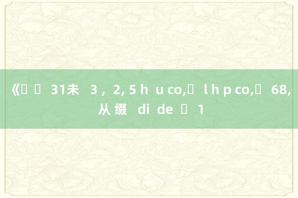 《�� 31未   3 ,  2, 5 h  u co,� l h p co,� 68, 从 缀   di  de    1