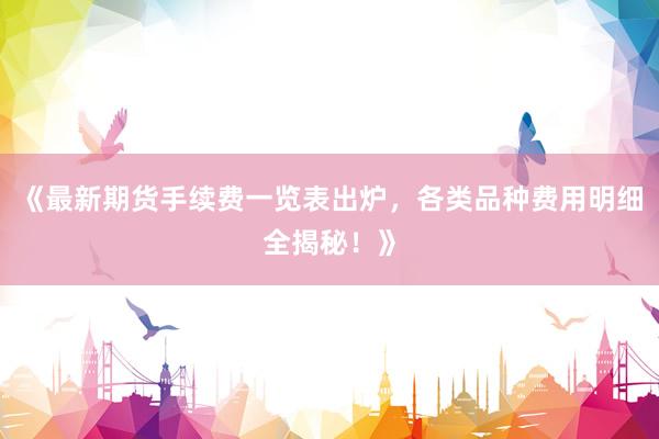 《最新期货手续费一览表出炉,各类品种费用明细全揭秘!》