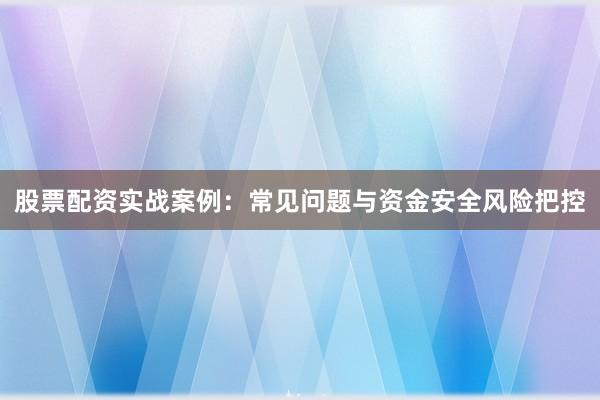 股票配资实战案例：常见问题与资金安全风险把控