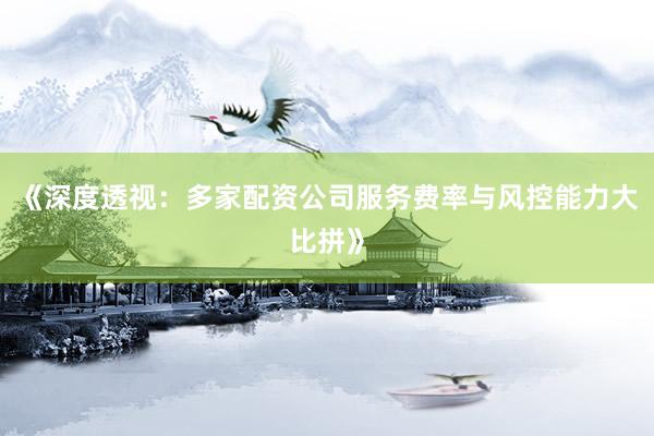 《深度透视：多家配资公司服务费率与风控能力大比拼》