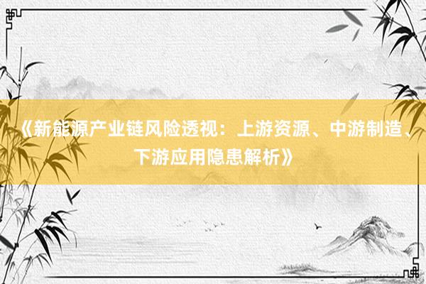 《新能源产业链风险透视：上游资源、中游制造、下游应用隐患解析》