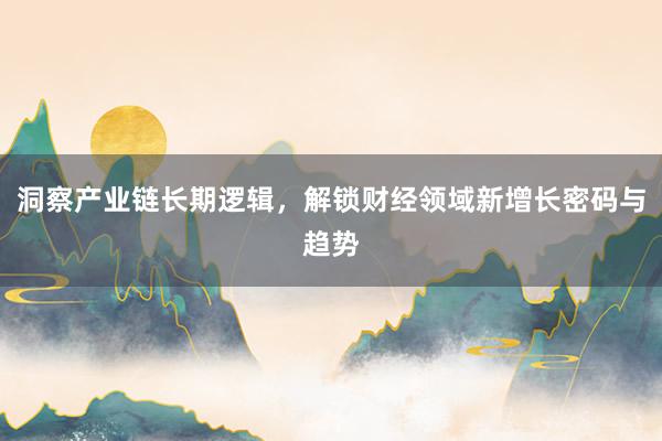洞察产业链长期逻辑，解锁财经领域新增长密码与趋势