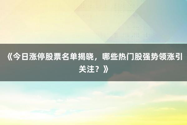 《今日涨停股票名单揭晓，哪些热门股强势领涨引关注？》