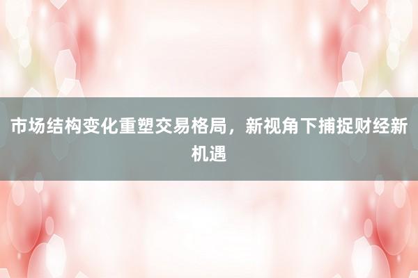 市场结构变化重塑交易格局，新视角下捕捉财经新机遇