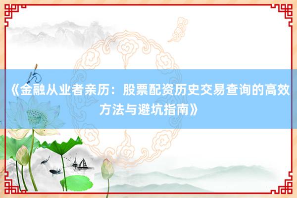 《金融从业者亲历：股票配资历史交易查询的高效方法与避坑指南》