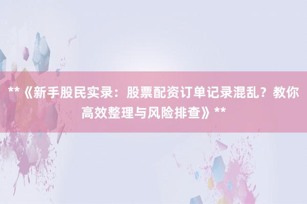 **《新手股民实录：股票配资订单记录混乱？教你高效整理与风险排查》**