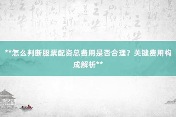 **怎么判断股票配资总费用是否合理？关键费用构成解析**