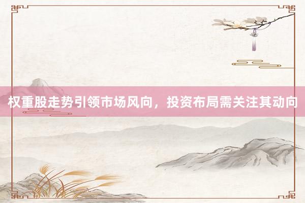 权重股走势引领市场风向，投资布局需关注其动向