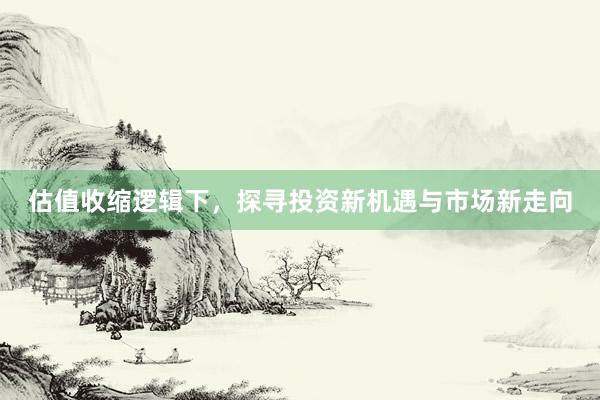 估值收缩逻辑下，探寻投资新机遇与市场新走向