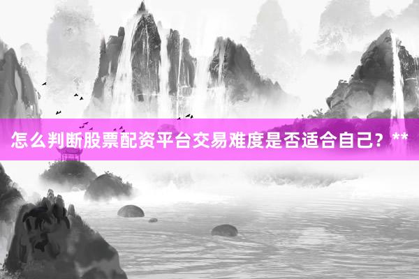怎么判断股票配资平台交易难度是否适合自己？**